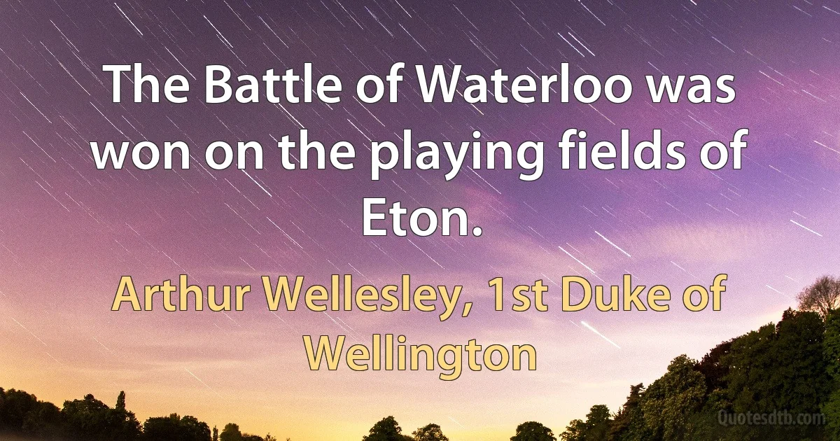 The Battle of Waterloo was won on the playing fields of Eton. (Arthur Wellesley, 1st Duke of Wellington)