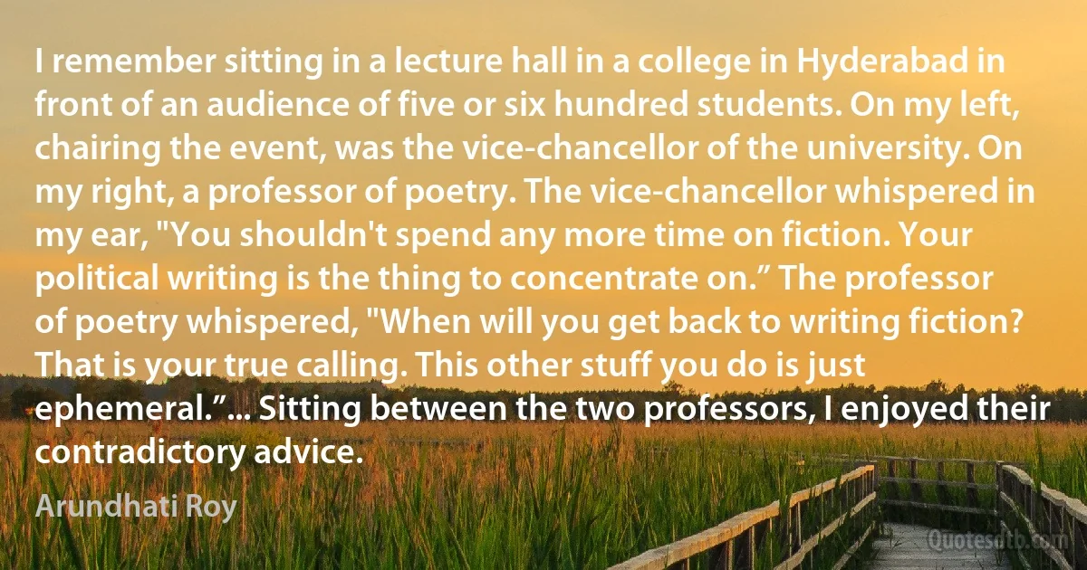 I remember sitting in a lecture hall in a college in Hyderabad in front of an audience of five or six hundred students. On my left, chairing the event, was the vice-chancellor of the university. On my right, a professor of poetry. The vice-chancellor whispered in my ear, "You shouldn't spend any more time on fiction. Your political writing is the thing to concentrate on.” The professor of poetry whispered, "When will you get back to writing fiction? That is your true calling. This other stuff you do is just ephemeral.”... Sitting between the two professors, I enjoyed their contradictory advice. (Arundhati Roy)