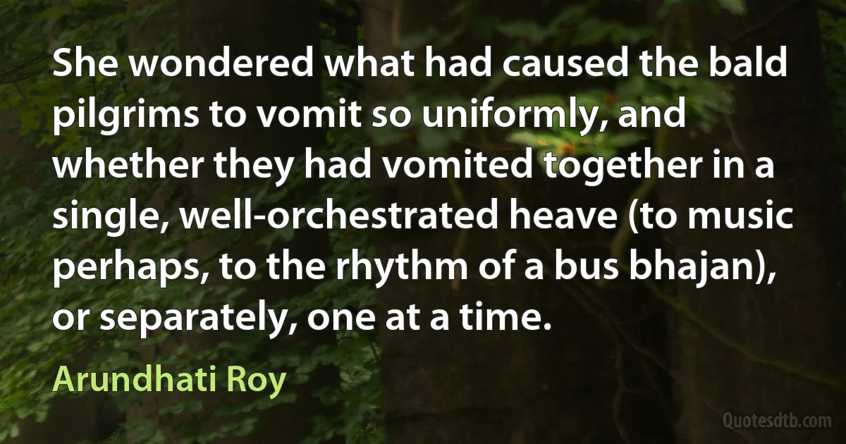 She wondered what had caused the bald pilgrims to vomit so uniformly, and whether they had vomited together in a single, well-orchestrated heave (to music perhaps, to the rhythm of a bus bhajan), or separately, one at a time. (Arundhati Roy)