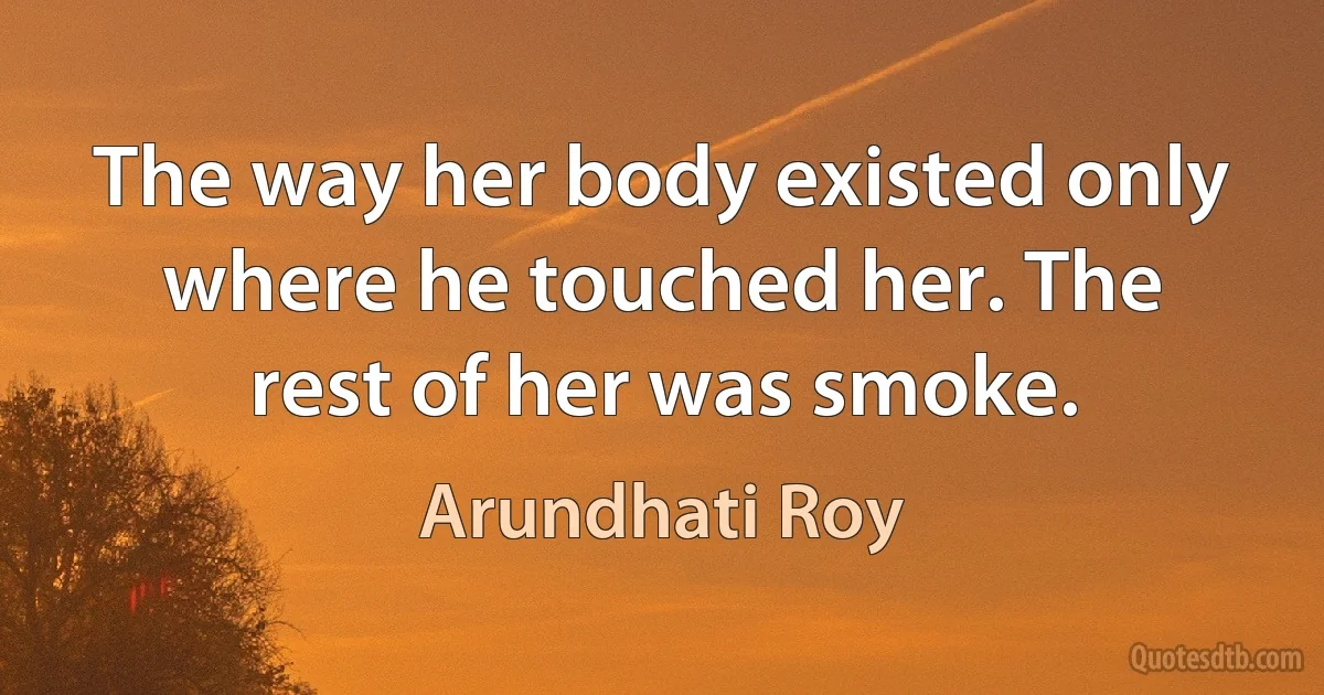 The way her body existed only where he touched her. The rest of her was smoke. (Arundhati Roy)