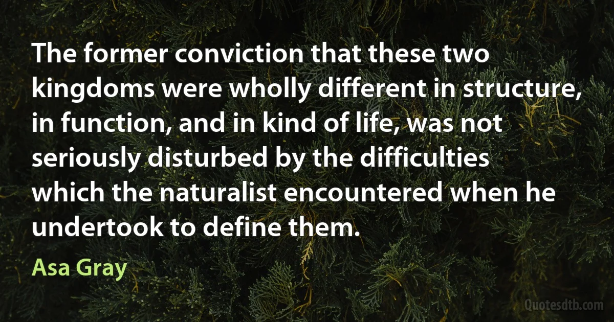 The former conviction that these two kingdoms were wholly different in structure, in function, and in kind of life, was not seriously disturbed by the difficulties which the naturalist encountered when he undertook to define them. (Asa Gray)