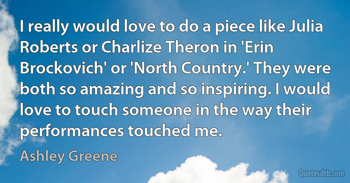 I really would love to do a piece like Julia Roberts or Charlize Theron in 'Erin Brockovich' or 'North Country.' They were both so amazing and so inspiring. I would love to touch someone in the way their performances touched me. (Ashley Greene)