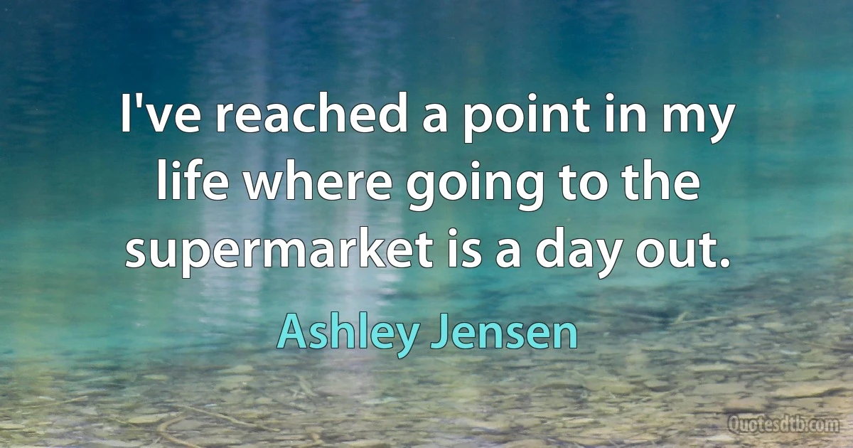 I've reached a point in my life where going to the supermarket is a day out. (Ashley Jensen)