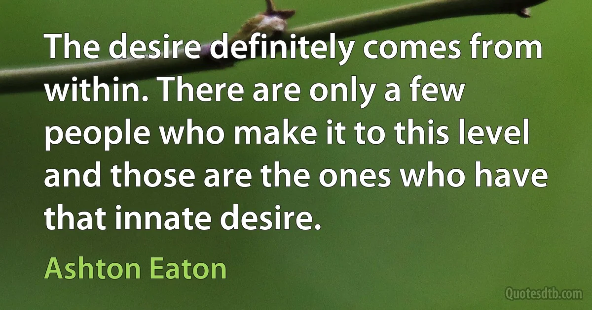 The desire definitely comes from within. There are only a few people who make it to this level and those are the ones who have that innate desire. (Ashton Eaton)