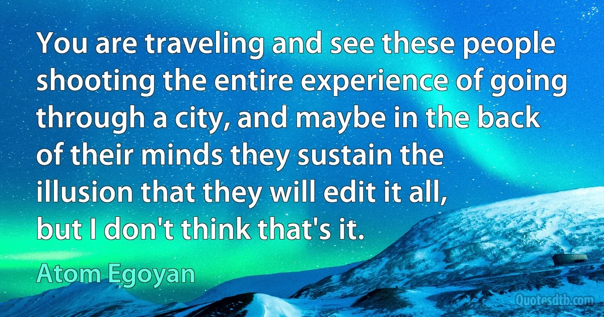 You are traveling and see these people shooting the entire experience of going through a city, and maybe in the back of their minds they sustain the illusion that they will edit it all, but I don't think that's it. (Atom Egoyan)