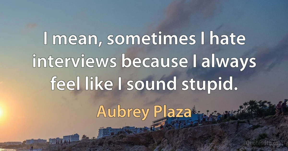 I mean, sometimes I hate interviews because I always feel like I sound stupid. (Aubrey Plaza)