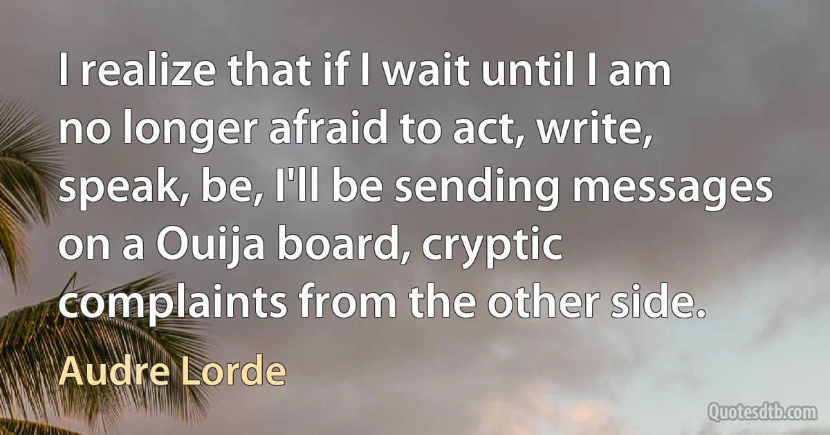 I realize that if I wait until I am no longer afraid to act, write, speak, be, I'll be sending messages on a Ouija board, cryptic complaints from the other side. (Audre Lorde)