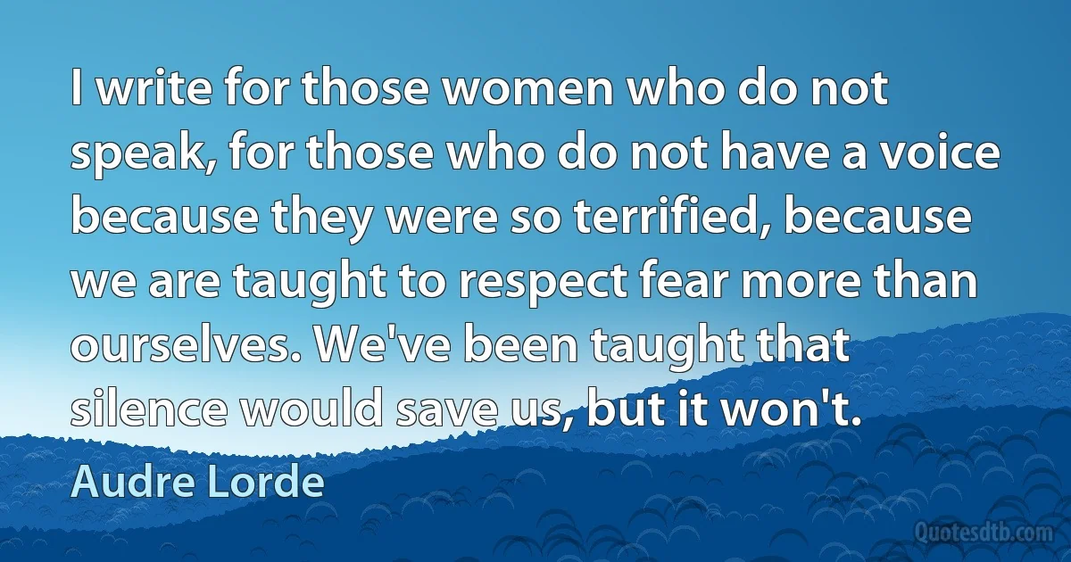 I write for those women who do not speak, for those who do not have a voice because they were so terrified, because we are taught to respect fear more than ourselves. We've been taught that silence would save us, but it won't. (Audre Lorde)