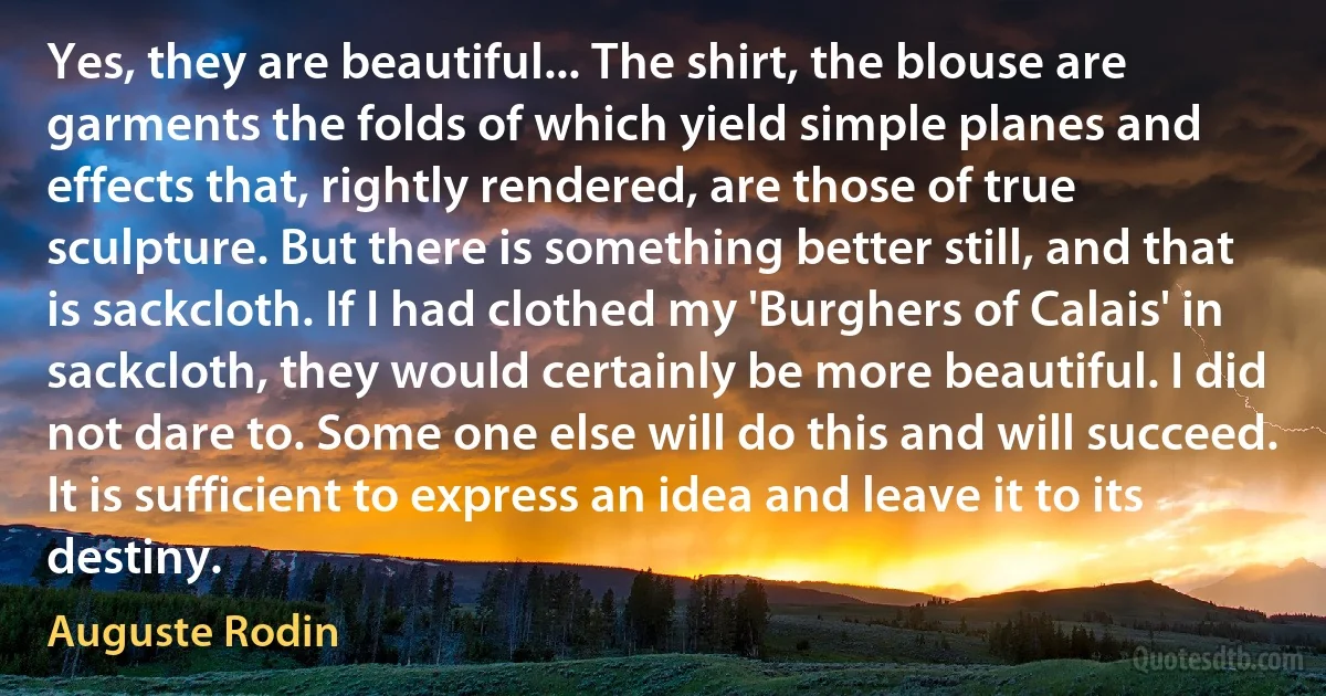 Yes, they are beautiful... The shirt, the blouse are garments the folds of which yield simple planes and effects that, rightly rendered, are those of true sculpture. But there is something better still, and that is sackcloth. If I had clothed my 'Burghers of Calais' in sackcloth, they would certainly be more beautiful. I did not dare to. Some one else will do this and will succeed. It is sufficient to express an idea and leave it to its destiny. (Auguste Rodin)