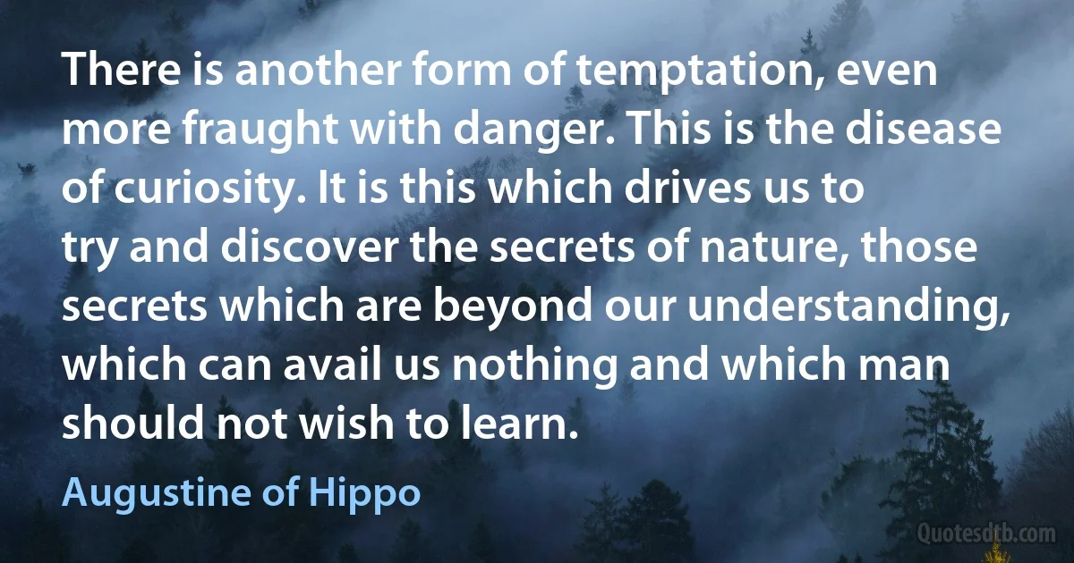 There is another form of temptation, even more fraught with danger. This is the disease of curiosity. It is this which drives us to try and discover the secrets of nature, those secrets which are beyond our understanding, which can avail us nothing and which man should not wish to learn. (Augustine of Hippo)