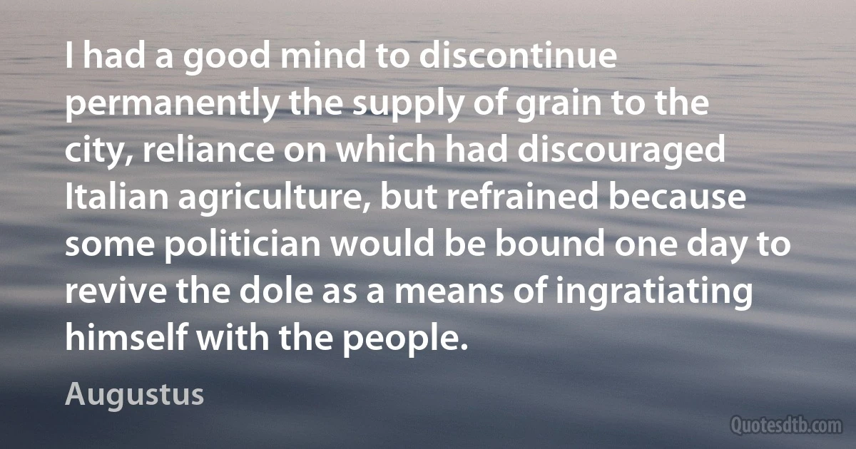 I had a good mind to discontinue permanently the supply of grain to the city, reliance on which had discouraged Italian agriculture, but refrained because some politician would be bound one day to revive the dole as a means of ingratiating himself with the people. (Augustus)