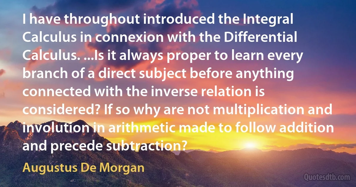 I have throughout introduced the Integral Calculus in connexion with the Differential Calculus. ...Is it always proper to learn every branch of a direct subject before anything connected with the inverse relation is considered? If so why are not multiplication and involution in arithmetic made to follow addition and precede subtraction? (Augustus De Morgan)