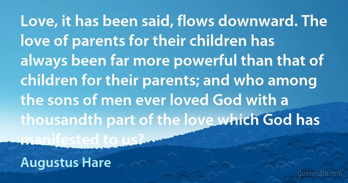 Love, it has been said, flows downward. The love of parents for their children has always been far more powerful than that of children for their parents; and who among the sons of men ever loved God with a thousandth part of the love which God has manifested to us? (Augustus Hare)