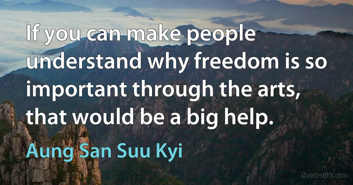 If you can make people understand why freedom is so important through the arts, that would be a big help. (Aung San Suu Kyi)