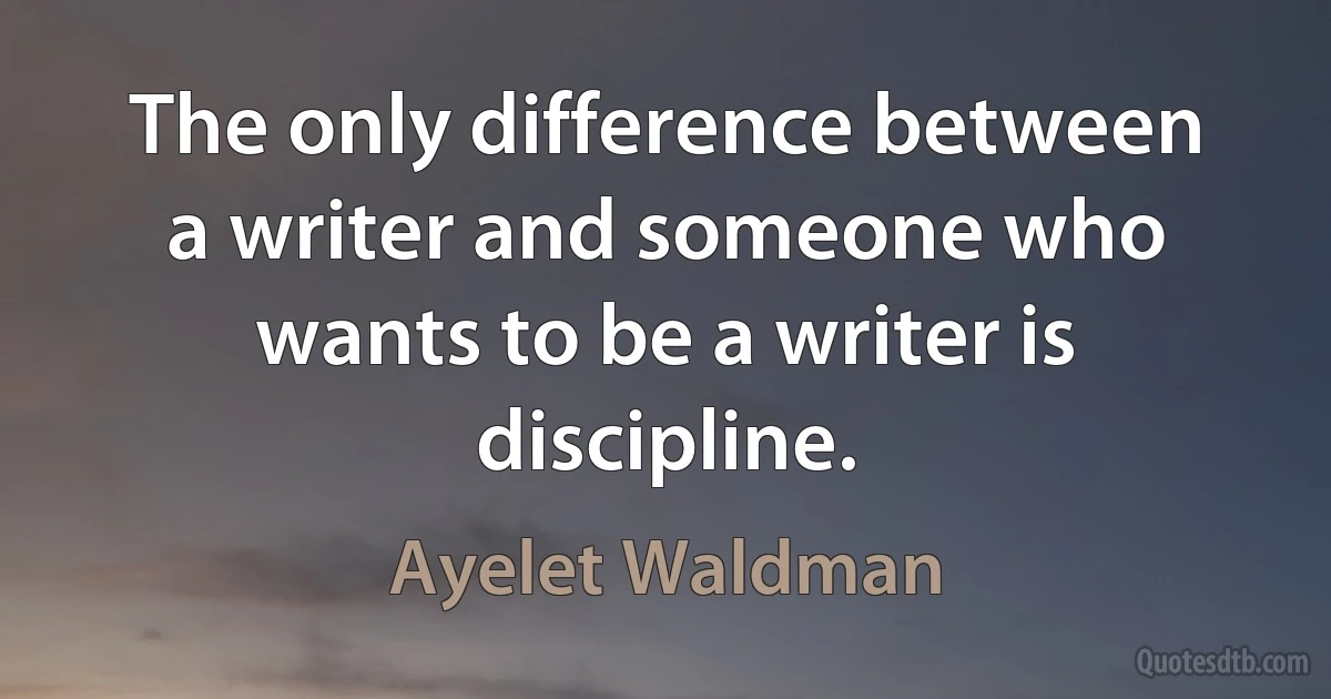 The only difference between a writer and someone who wants to be a writer is discipline. (Ayelet Waldman)