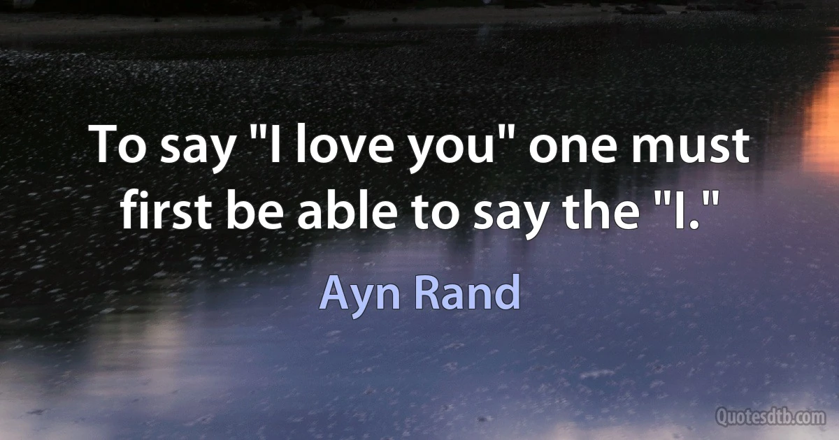 To say "I love you" one must first be able to say the "I." (Ayn Rand)