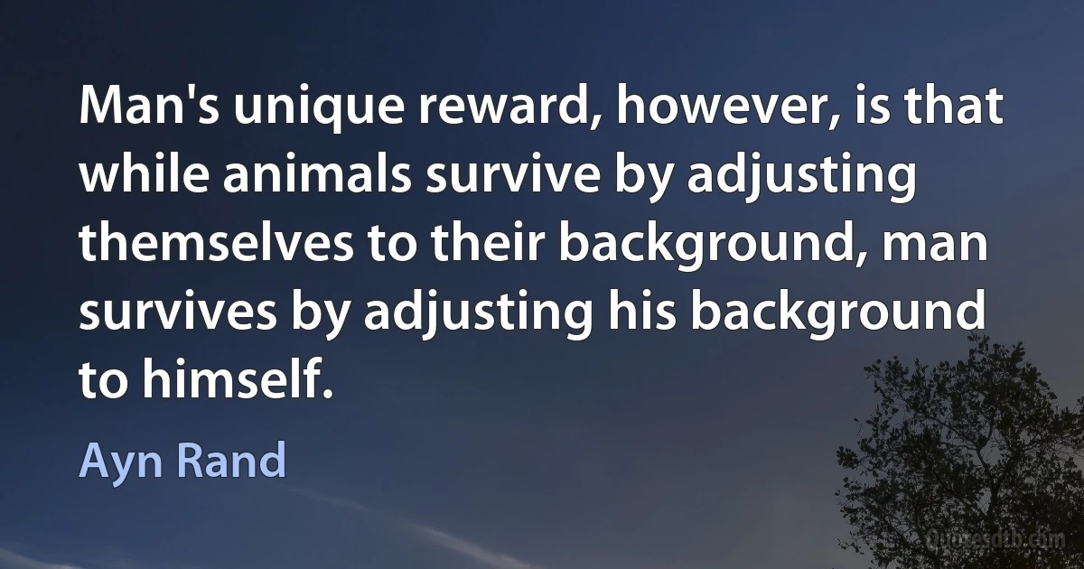 Man's unique reward, however, is that while animals survive by adjusting themselves to their background, man survives by adjusting his background to himself. (Ayn Rand)