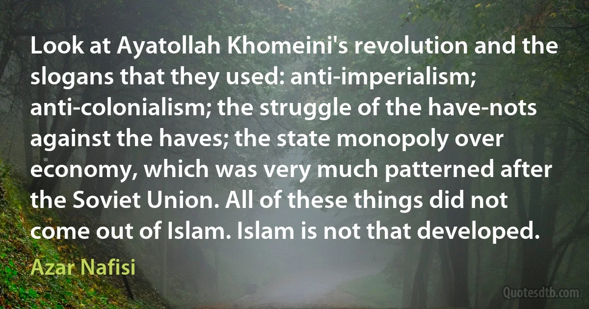 Look at Ayatollah Khomeini's revolution and the slogans that they used: anti-imperialism; anti-colonialism; the struggle of the have-nots against the haves; the state monopoly over economy, which was very much patterned after the Soviet Union. All of these things did not come out of Islam. Islam is not that developed. (Azar Nafisi)