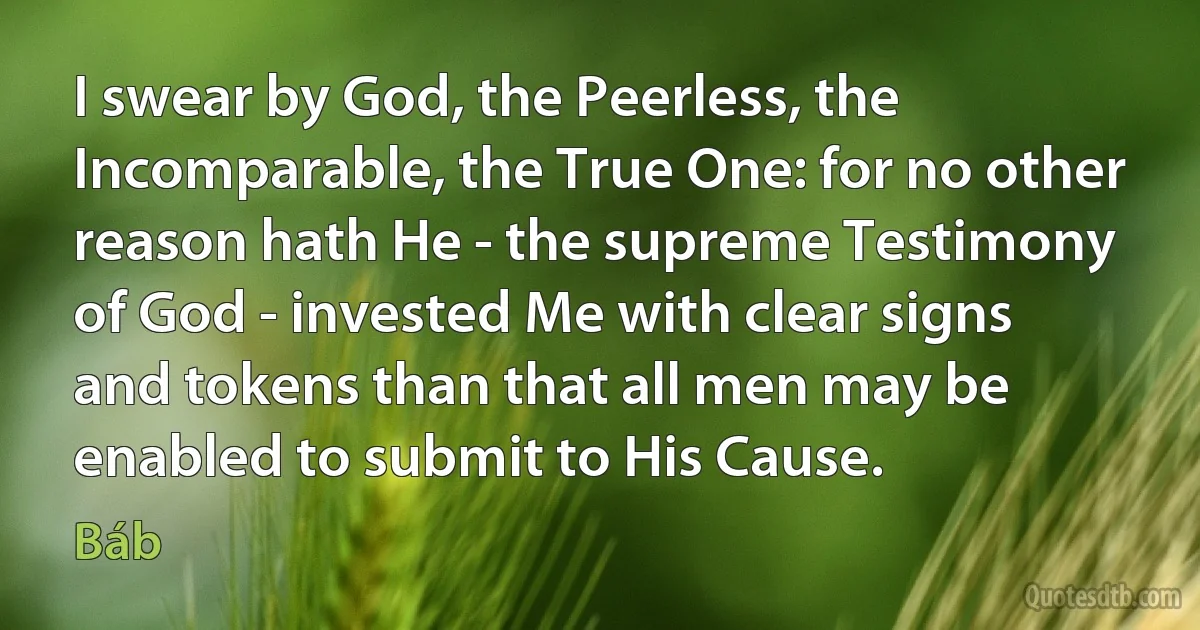 I swear by God, the Peerless, the Incomparable, the True One: for no other reason hath He - the supreme Testimony of God - invested Me with clear signs and tokens than that all men may be enabled to submit to His Cause. (Báb)