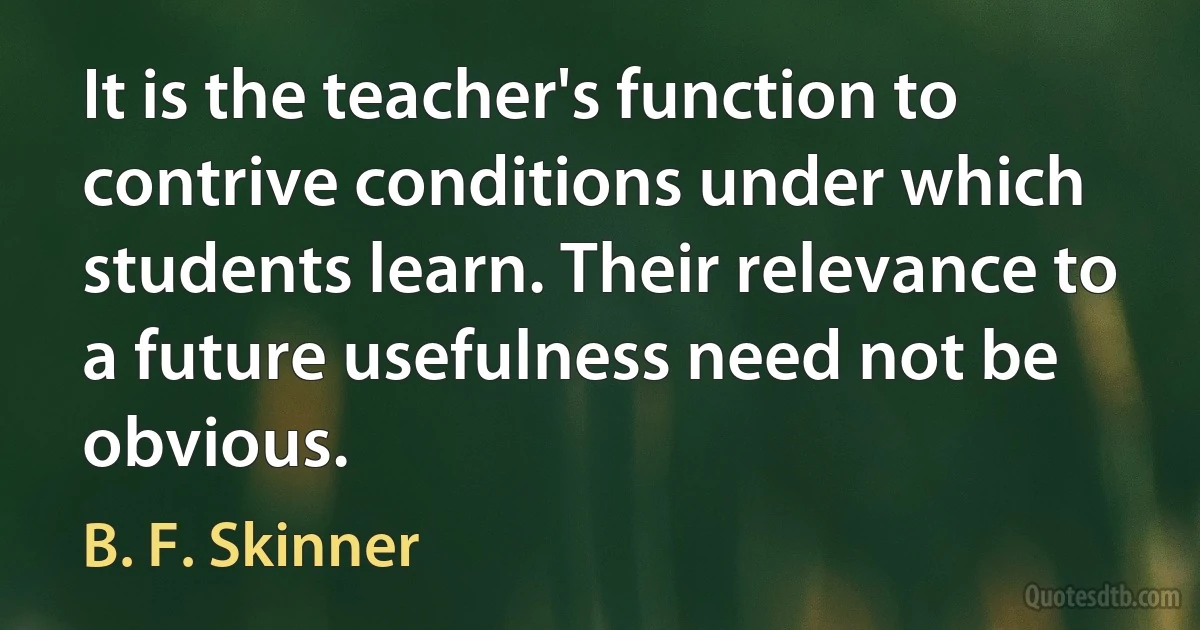 It is the teacher's function to contrive conditions under which students learn. Their relevance to a future usefulness need not be obvious. (B. F. Skinner)