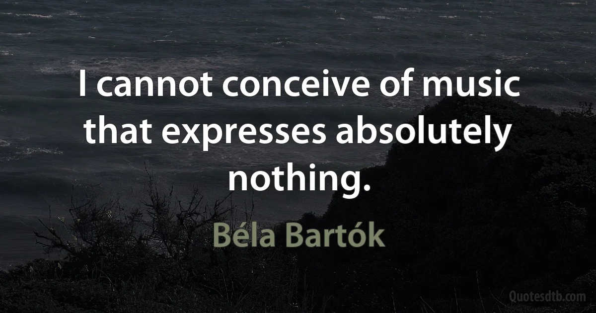 I cannot conceive of music that expresses absolutely nothing. (Béla Bartók)