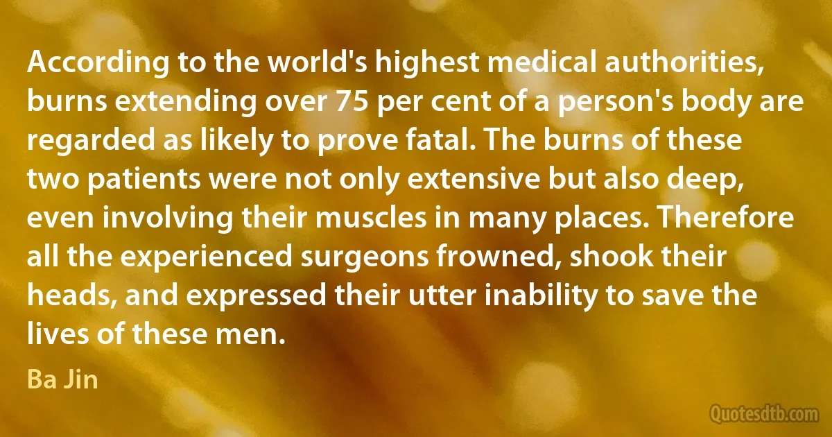 According to the world's highest medical authorities, burns extending over 75 per cent of a person's body are regarded as likely to prove fatal. The burns of these two patients were not only extensive but also deep, even involving their muscles in many places. Therefore all the experienced surgeons frowned, shook their heads, and expressed their utter inability to save the lives of these men. (Ba Jin)