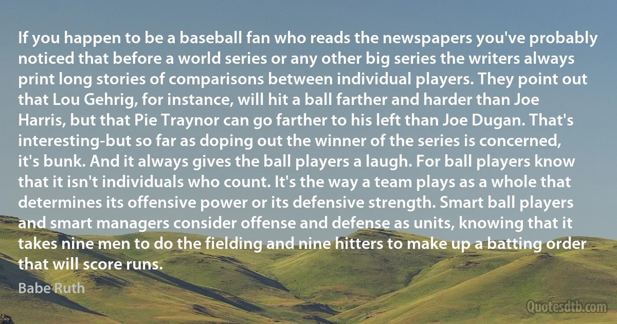 If you happen to be a baseball fan who reads the newspapers you've probably noticed that before a world series or any other big series the writers always print long stories of comparisons between individual players. They point out that Lou Gehrig, for instance, will hit a ball farther and harder than Joe Harris, but that Pie Traynor can go farther to his left than Joe Dugan. That's interesting-but so far as doping out the winner of the series is concerned, it's bunk. And it always gives the ball players a laugh. For ball players know that it isn't individuals who count. It's the way a team plays as a whole that determines its offensive power or its defensive strength. Smart ball players and smart managers consider offense and defense as units, knowing that it takes nine men to do the fielding and nine hitters to make up a batting order that will score runs. (Babe Ruth)