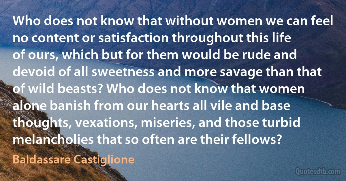 Who does not know that without women we can feel no content or satisfaction throughout this life of ours, which but for them would be rude and devoid of all sweetness and more savage than that of wild beasts? Who does not know that women alone banish from our hearts all vile and base thoughts, vexations, miseries, and those turbid melancholies that so often are their fellows? (Baldassare Castiglione)