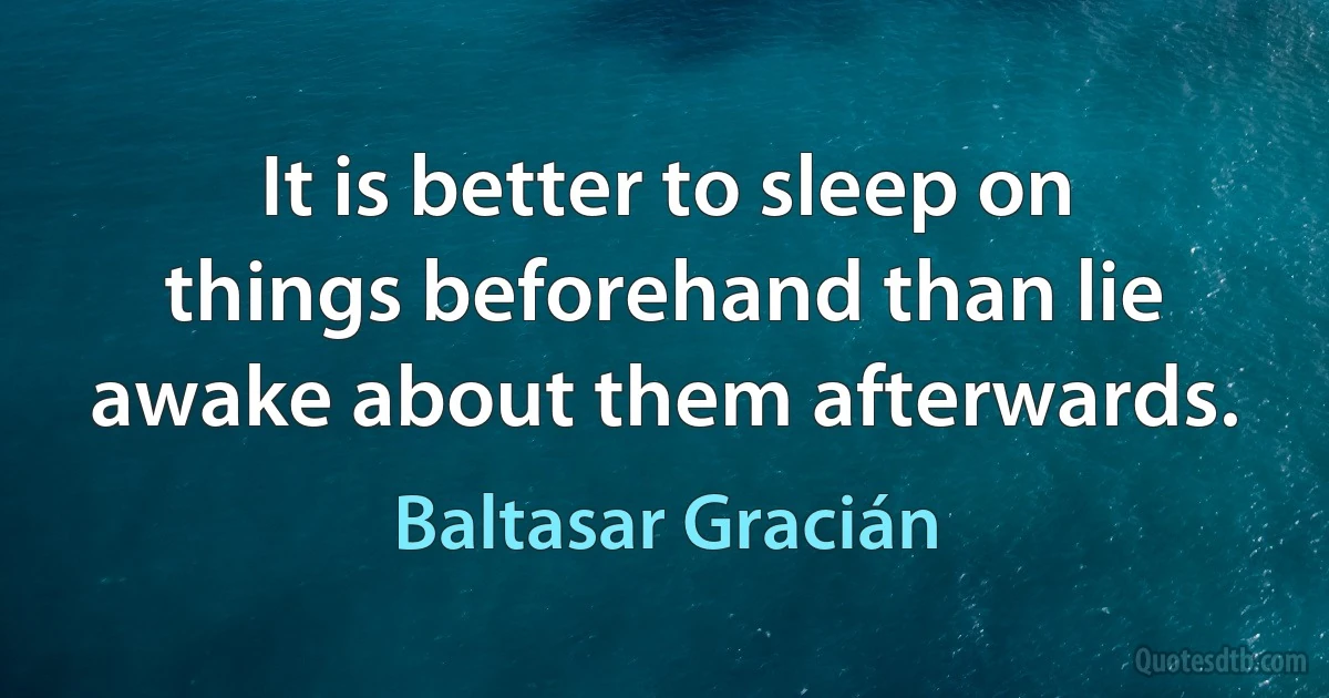 It is better to sleep on things beforehand than lie awake about them afterwards. (Baltasar Gracián)