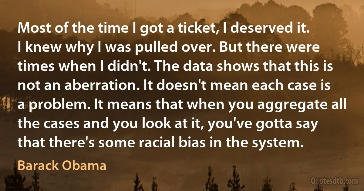 Most of the time I got a ticket, I deserved it. I knew why I was pulled over. But there were times when I didn't. The data shows that this is not an aberration. It doesn't mean each case is a problem. It means that when you aggregate all the cases and you look at it, you've gotta say that there's some racial bias in the system. (Barack Obama)