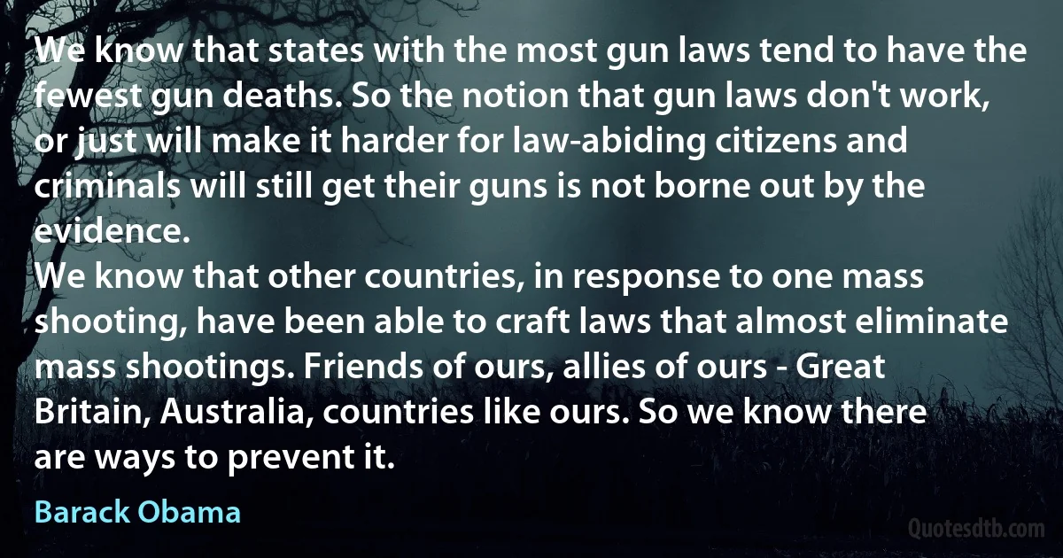 We know that states with the most gun laws tend to have the fewest gun deaths. So the notion that gun laws don't work, or just will make it harder for law-abiding citizens and criminals will still get their guns is not borne out by the evidence.
We know that other countries, in response to one mass shooting, have been able to craft laws that almost eliminate mass shootings. Friends of ours, allies of ours - Great Britain, Australia, countries like ours. So we know there are ways to prevent it. (Barack Obama)