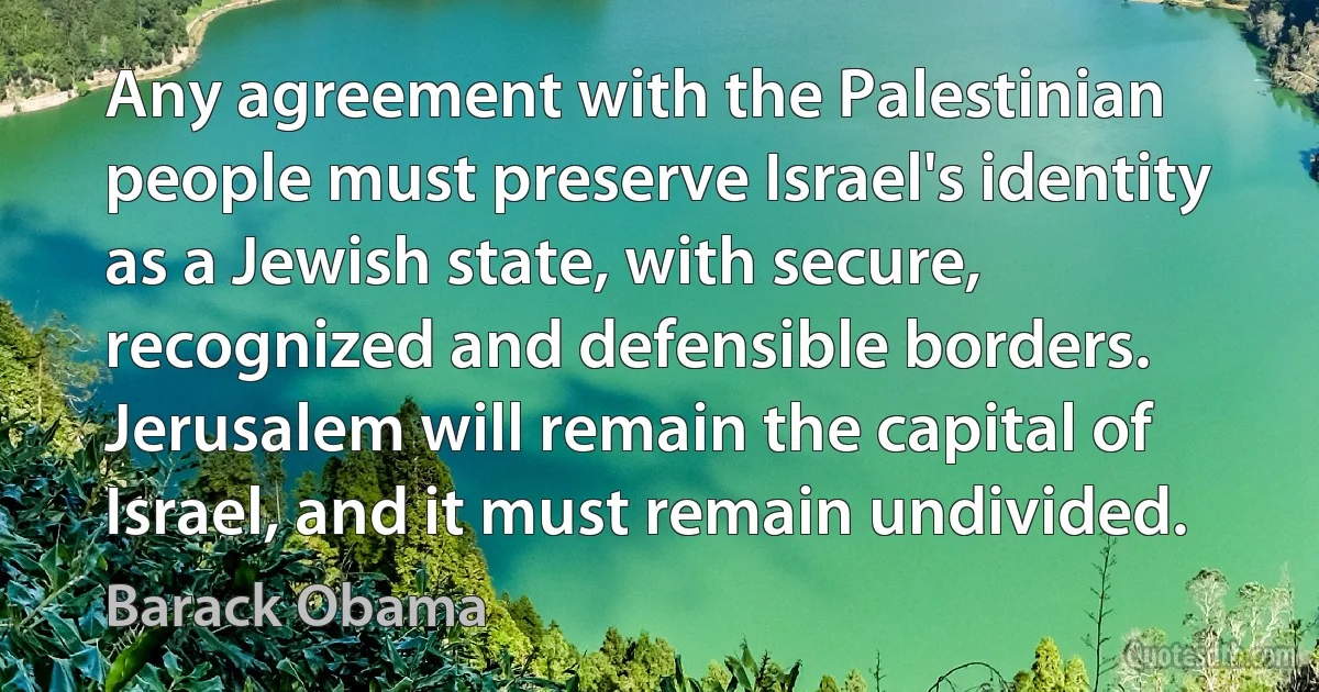 Any agreement with the Palestinian people must preserve Israel's identity as a Jewish state, with secure, recognized and defensible borders. Jerusalem will remain the capital of Israel, and it must remain undivided. (Barack Obama)