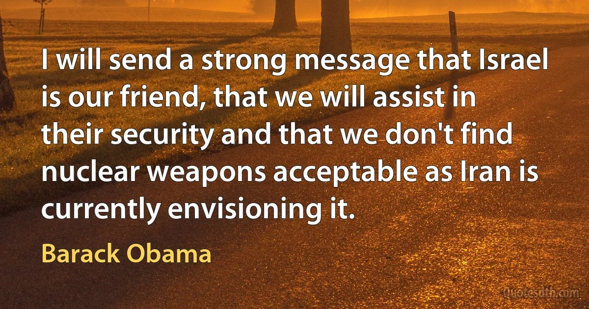 I will send a strong message that Israel is our friend, that we will assist in their security and that we don't find nuclear weapons acceptable as Iran is currently envisioning it. (Barack Obama)