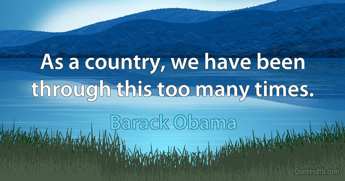 As a country, we have been through this too many times. (Barack Obama)