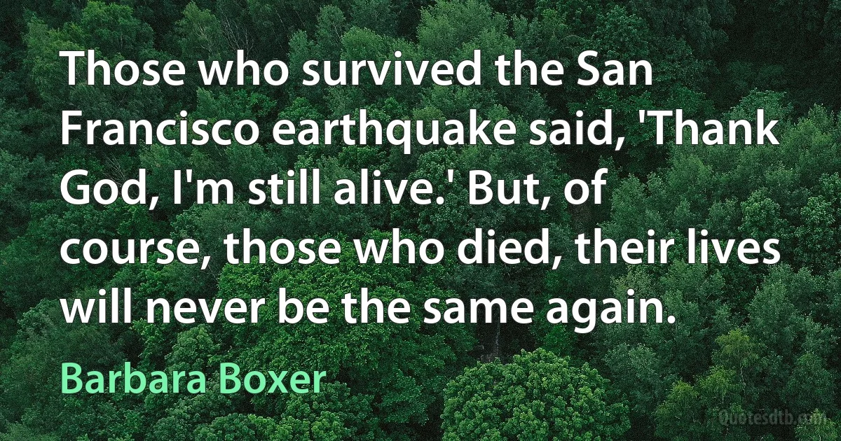 Those who survived the San Francisco earthquake said, 'Thank God, I'm still alive.' But, of course, those who died, their lives will never be the same again. (Barbara Boxer)