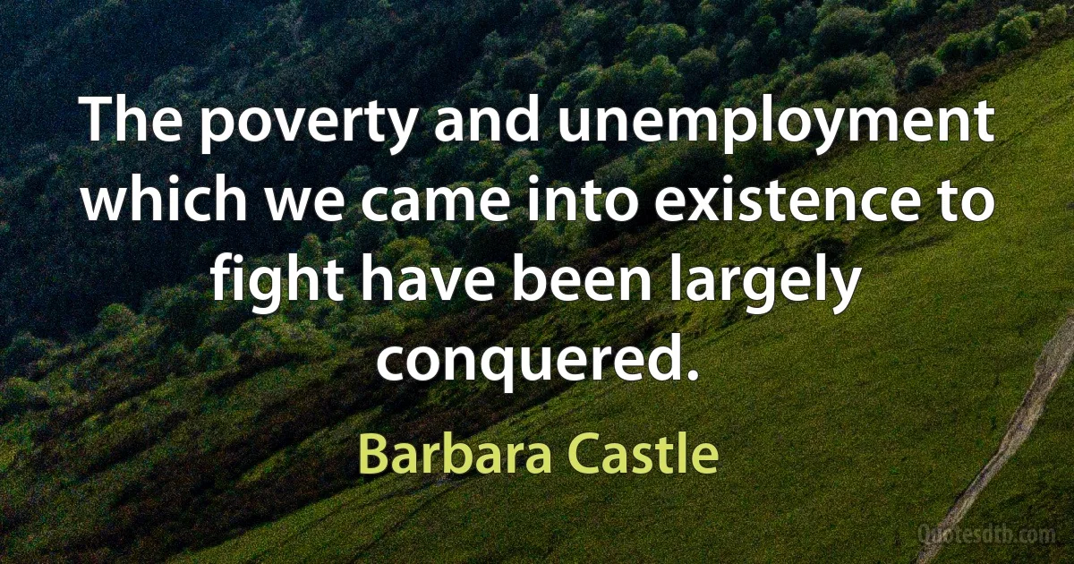 The poverty and unemployment which we came into existence to fight have been largely conquered. (Barbara Castle)