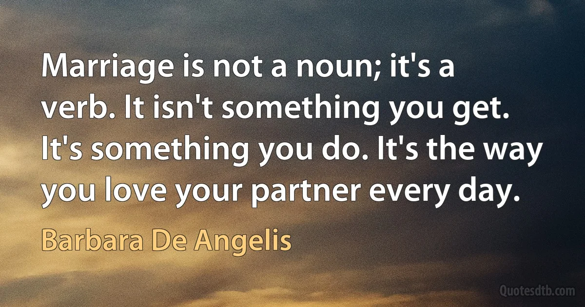 Marriage is not a noun; it's a verb. It isn't something you get. It's something you do. It's the way you love your partner every day. (Barbara De Angelis)