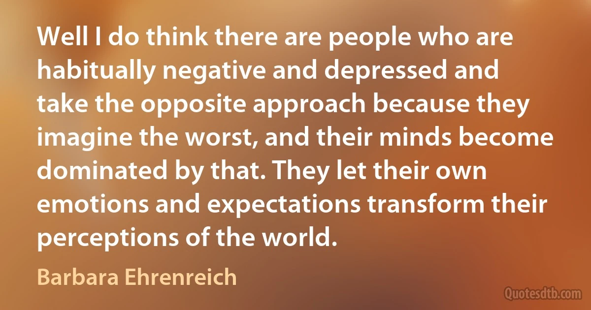 Well I do think there are people who are habitually negative and depressed and take the opposite approach because they imagine the worst, and their minds become dominated by that. They let their own emotions and expectations transform their perceptions of the world. (Barbara Ehrenreich)