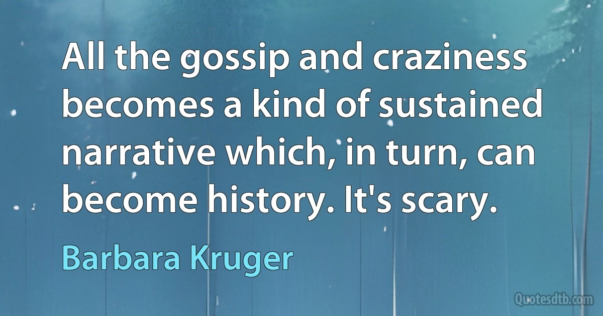 All the gossip and craziness becomes a kind of sustained narrative which, in turn, can become history. It's scary. (Barbara Kruger)