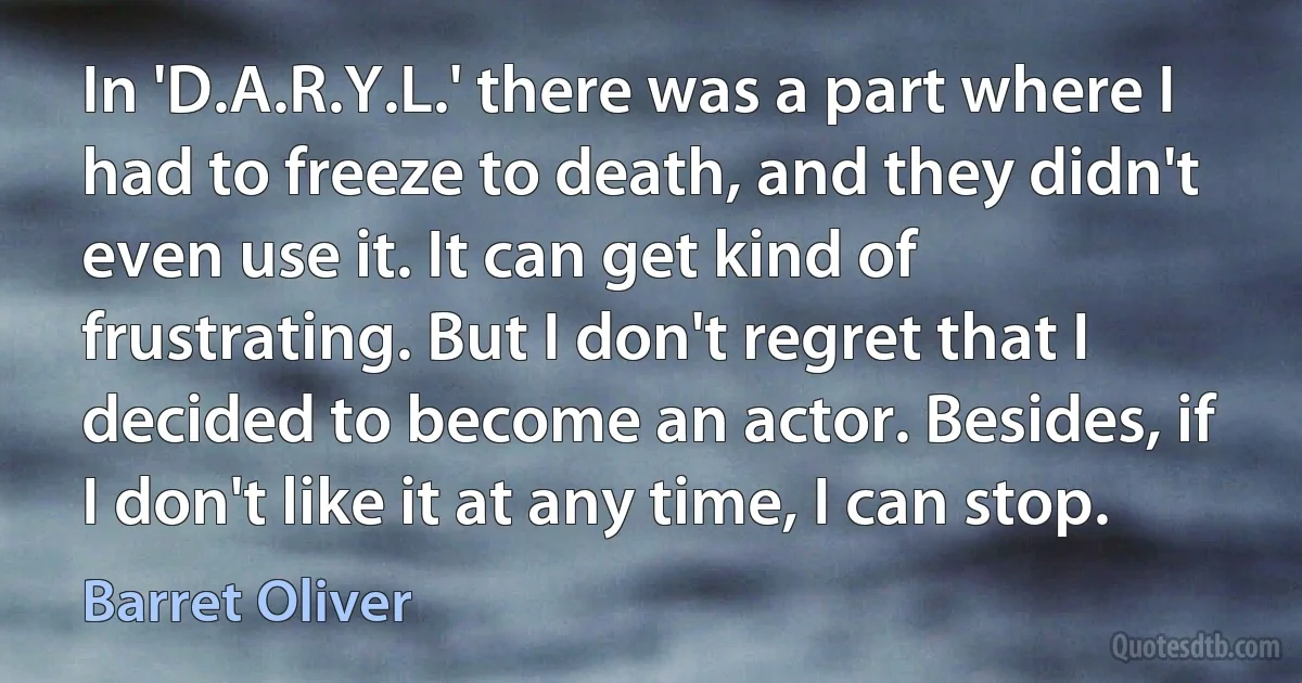 In 'D.A.R.Y.L.' there was a part where I had to freeze to death, and they didn't even use it. It can get kind of frustrating. But I don't regret that I decided to become an actor. Besides, if I don't like it at any time, I can stop. (Barret Oliver)