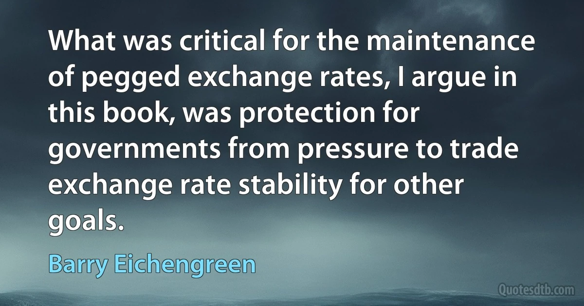 What was critical for the maintenance of pegged exchange rates, I argue in this book, was protection for governments from pressure to trade exchange rate stability for other goals. (Barry Eichengreen)