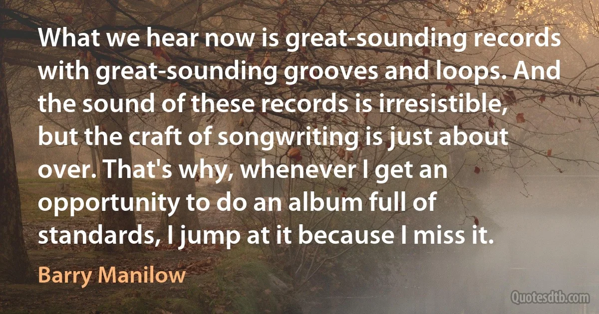 What we hear now is great-sounding records with great-sounding grooves and loops. And the sound of these records is irresistible, but the craft of songwriting is just about over. That's why, whenever I get an opportunity to do an album full of standards, I jump at it because I miss it. (Barry Manilow)