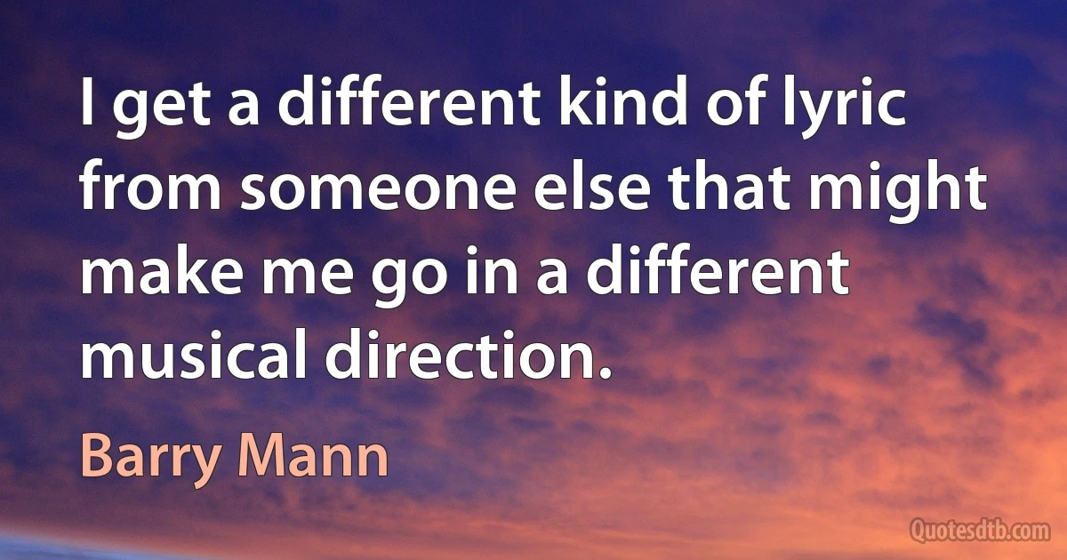 I get a different kind of lyric from someone else that might make me go in a different musical direction. (Barry Mann)