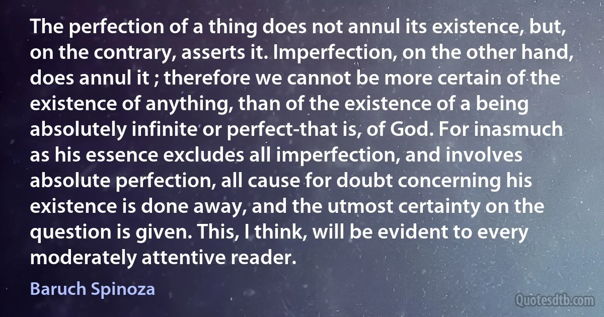 The perfection of a thing does not annul its existence, but, on the contrary, asserts it. Imperfection, on the other hand, does annul it ; therefore we cannot be more certain of the existence of anything, than of the existence of a being absolutely infinite or perfect-that is, of God. For inasmuch as his essence excludes all imperfection, and involves absolute perfection, all cause for doubt concerning his existence is done away, and the utmost certainty on the question is given. This, I think, will be evident to every moderately attentive reader. (Baruch Spinoza)