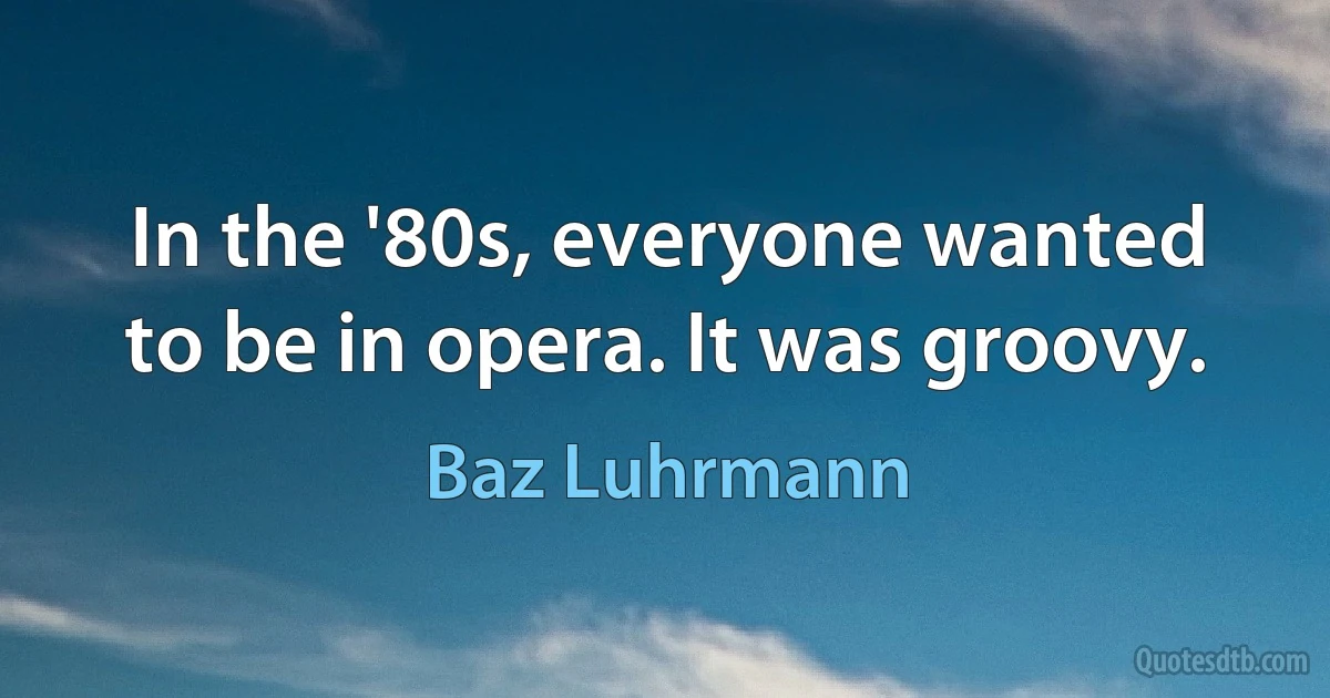 In the '80s, everyone wanted to be in opera. It was groovy. (Baz Luhrmann)