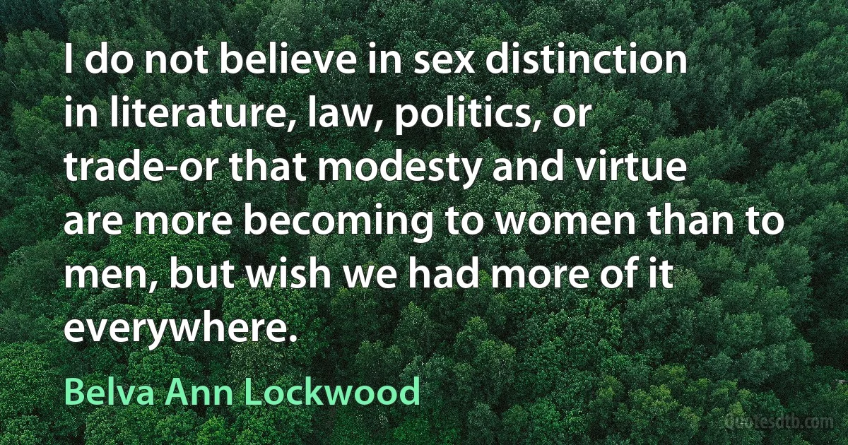 I do not believe in sex distinction in literature, law, politics, or trade-or that modesty and virtue are more becoming to women than to men, but wish we had more of it everywhere. (Belva Ann Lockwood)