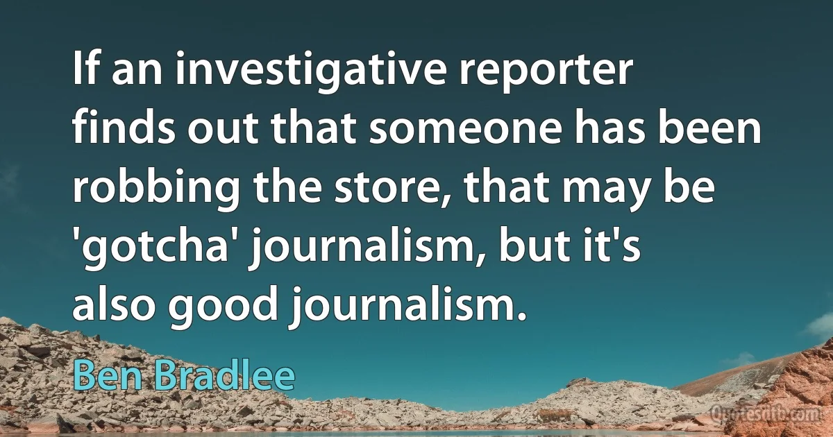 If an investigative reporter finds out that someone has been robbing the store, that may be 'gotcha' journalism, but it's also good journalism. (Ben Bradlee)