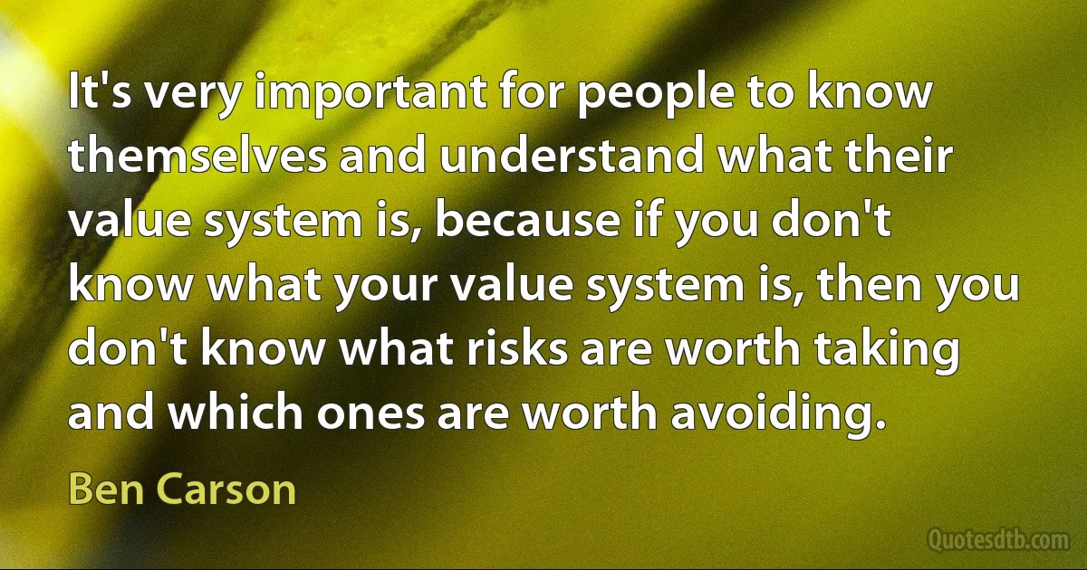 It's very important for people to know themselves and understand what their value system is, because if you don't know what your value system is, then you don't know what risks are worth taking and which ones are worth avoiding. (Ben Carson)