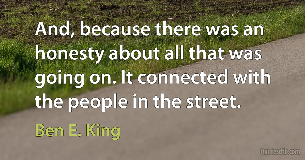 And, because there was an honesty about all that was going on. It connected with the people in the street. (Ben E. King)