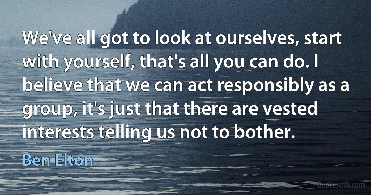 We've all got to look at ourselves, start with yourself, that's all you can do. I believe that we can act responsibly as a group, it's just that there are vested interests telling us not to bother. (Ben Elton)